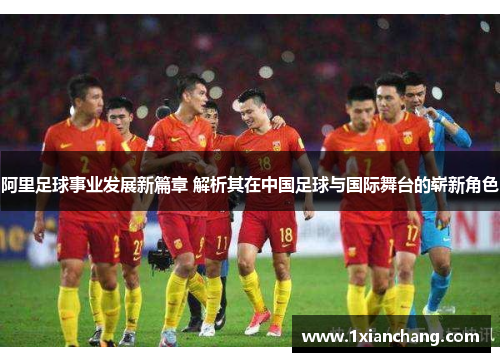 阿里足球事业发展新篇章 解析其在中国足球与国际舞台的崭新角色