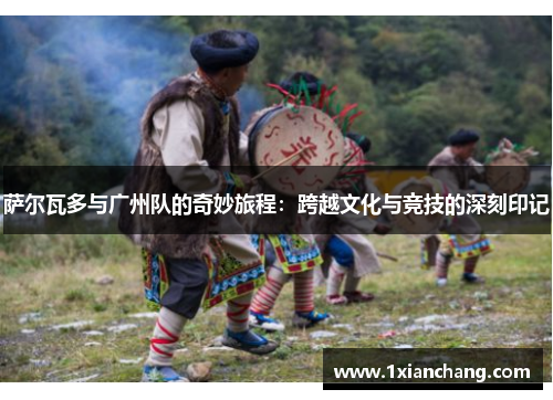 萨尔瓦多与广州队的奇妙旅程：跨越文化与竞技的深刻印记